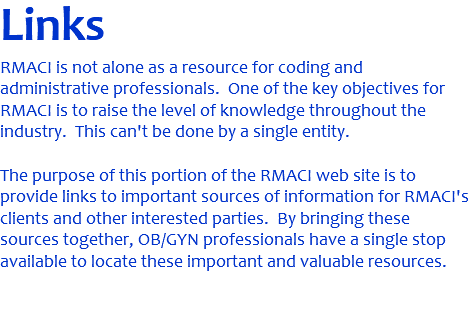 Links RMACI is not alone as a resource for coding and administrative professionals. One of the key objectives for RMACI is to raise the level of knowledge throughout the industry. This can't be done by a single entity. The purpose of this portion of the RMACI web site is to provide links to important sources of information for RMACI's clients and other interested parties. By bringing these sources together, OB/GYN professionals have a single stop available to locate these important and valuable resources. 