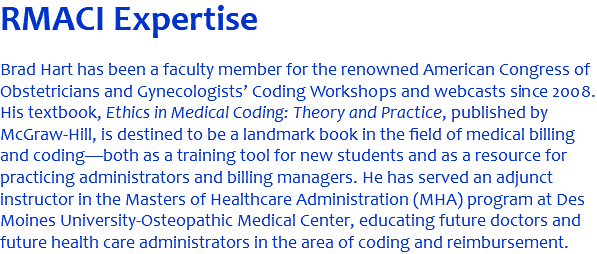 RMACI Expertise Brad Hart has been a faculty member for the renowned American Congress of Obstetricians and Gynecologists’ Coding Workshops and webcasts since 2008. His textbook, Ethics in Medical Coding: Theory and Practice, published by McGraw-Hill, is destined to be a landmark book in the field of medical billing and coding—both as a training tool for new students and as a resource for practicing administrators and billing managers. He has served an adjunct instructor in the Masters of Healthcare Administration (MHA) program at Des Moines University-Osteopathic Medical Center, educating future doctors and future health care administrators in the area of coding and reimbursement. 