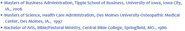• Masters of Business Administration, Tippie School of Business, University of Iowa, Iowa City, IA., 2006 • Masters of Science, Health Care Administration, Des Moines University-Osteopathic Medical Center, Des Moines, IA., 1997 • Bachelor of Arts, Bible/Pastoral Ministry, Central Bible College, Springfield, MO., 1986