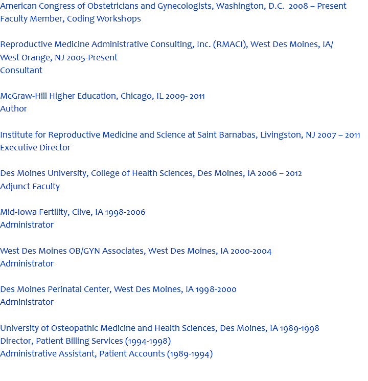 American Congress of Obstetricians and Gynecologists, Washington, D.C. 2008 – Present Faculty Member, Coding Workshops Reproductive Medicine Administrative Consulting, Inc. (RMACI), West Des Moines, IA/ West Orange, NJ 2005-Present Consultant McGraw-Hill Higher Education, Chicago, IL 2009- 2011 Author Institute for Reproductive Medicine and Science at Saint Barnabas, Livingston, NJ 2007 – 2011 Executive Director Des Moines University, College of Health Sciences, Des Moines, IA 2006 – 2012 Adjunct Faculty Mid-Iowa Fertility, Clive, IA 1998-2006 Administrator West Des Moines OB/GYN Associates, West Des Moines, IA 2000-2004 Administrator Des Moines Perinatal Center, West Des Moines, IA 1998-2000 Administrator University of Osteopathic Medicine and Health Sciences, Des Moines, IA 1989-1998 Director, Patient Billing Services (1994-1998) Administrative Assistant, Patient Accounts (1989-1994) 