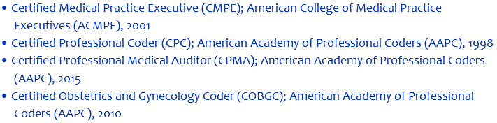 • Certified Medical Practice Executive (CMPE); American College of Medical Practice Executives (ACMPE), 2001 • Certified Professional Coder (CPC); American Academy of Professional Coders (AAPC), 1998 • Certified Professional Medical Auditor (CPMA); American Academy of Professional Coders (AAPC), 2015 • Certified Obstetrics and Gynecology Coder (COBGC); American Academy of Professional Coders (AAPC), 2010