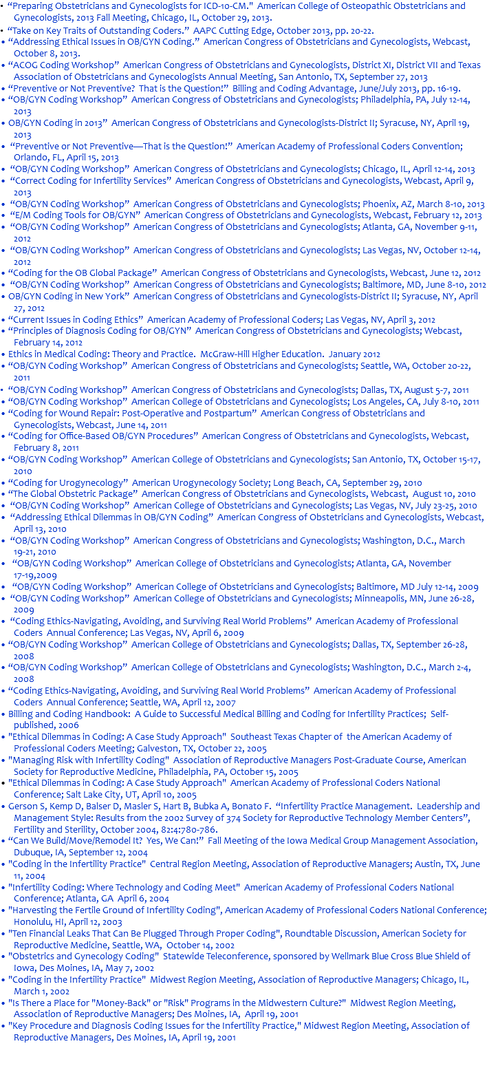 • “Preparing Obstetricians and Gynecologists for ICD-10-CM." American College of Osteopathic Obstetricians and Gynecologists, 2013 Fall Meeting, Chicago, IL, October 29, 2013. • “Take on Key Traits of Outstanding Coders.” AAPC Cutting Edge, October 2013, pp. 20-22. • “Addressing Ethical Issues in OB/GYN Coding.” American Congress of Obstetricians and Gynecologists, Webcast, October 8, 2013. • “ACOG Coding Workshop” American Congress of Obstetricians and Gynecologists, District XI, District VII and Texas Association of Obstetricians and Gynecologists Annual Meeting, San Antonio, TX, September 27, 2013 • “Preventive or Not Preventive? That is the Question!” Billing and Coding Advantage, June/July 2013, pp. 16-19. • “OB/GYN Coding Workshop” American Congress of Obstetricians and Gynecologists; Philadelphia, PA, July 12-14, 2013 • OB/GYN Coding in 2013” American Congress of Obstetricians and Gynecologists-District II; Syracuse, NY, April 19, 2013 • “Preventive or Not Preventive—That is the Question!” American Academy of Professional Coders Convention; Orlando, FL, April 15, 2013 • “OB/GYN Coding Workshop” American Congress of Obstetricians and Gynecologists; Chicago, IL, April 12-14, 2013 • “Correct Coding for Infertility Services” American Congress of Obstetricians and Gynecologists, Webcast, April 9, 2013 • “OB/GYN Coding Workshop” American Congress of Obstetricians and Gynecologists; Phoenix, AZ, March 8-10, 2013 • “E/M Coding Tools for OB/GYN” American Congress of Obstetricians and Gynecologists, Webcast, February 12, 2013 • “OB/GYN Coding Workshop” American Congress of Obstetricians and Gynecologists; Atlanta, GA, November 9-11, 2012 • “OB/GYN Coding Workshop” American Congress of Obstetricians and Gynecologists; Las Vegas, NV, October 12-14, 2012 • “Coding for the OB Global Package” American Congress of Obstetricians and Gynecologists, Webcast, June 12, 2012 • “OB/GYN Coding Workshop” American Congress of Obstetricians and Gynecologists; Baltimore, MD, June 8-10, 2012 • OB/GYN Coding in New York” American Congress of Obstetricians and Gynecologists-District II; Syracuse, NY, April 27, 2012 • “Current Issues in Coding Ethics” American Academy of Professional Coders; Las Vegas, NV, April 3, 2012 • “Principles of Diagnosis Coding for OB/GYN” American Congress of Obstetricians and Gynecologists; Webcast, February 14, 2012 • Ethics in Medical Coding: Theory and Practice. McGraw-Hill Higher Education. January 2012 • “OB/GYN Coding Workshop” American Congress of Obstetricians and Gynecologists; Seattle, WA, October 20-22, 2011 • “OB/GYN Coding Workshop” American Congress of Obstetricians and Gynecologists; Dallas, TX, August 5-7, 2011 • “OB/GYN Coding Workshop” American College of Obstetricians and Gynecologists; Los Angeles, CA, July 8-10, 2011 • “Coding for Wound Repair: Post-Operative and Postpartum” American Congress of Obstetricians and Gynecologists, Webcast, June 14, 2011 • “Coding for Office-Based OB/GYN Procedures” American Congress of Obstetricians and Gynecologists, Webcast, February 8, 2011 • “OB/GYN Coding Workshop” American College of Obstetricians and Gynecologists; San Antonio, TX, October 15-17, 2010 • “Coding for Urogynecology” American Urogynecology Society; Long Beach, CA, September 29, 2010 • “The Global Obstetric Package” American Congress of Obstetricians and Gynecologists, Webcast, August 10, 2010 • “OB/GYN Coding Workshop” American College of Obstetricians and Gynecologists; Las Vegas, NV, July 23-25, 2010 • “Addressing Ethical Dilemmas in OB/GYN Coding” American Congress of Obstetricians and Gynecologists, Webcast, April 13, 2010 • “OB/GYN Coding Workshop” American Congress of Obstetricians and Gynecologists; Washington, D.C., March 19-21, 2010 • “OB/GYN Coding Workshop” American College of Obstetricians and Gynecologists; Atlanta, GA, November 17-19,2009 • “OB/GYN Coding Workshop” American College of Obstetricians and Gynecologists; Baltimore, MD July 12-14, 2009 • “OB/GYN Coding Workshop” American College of Obstetricians and Gynecologists; Minneapolis, MN, June 26-28, 2009 • “Coding Ethics-Navigating, Avoiding, and Surviving Real World Problems” American Academy of Professional Coders Annual Conference; Las Vegas, NV, April 6, 2009 • “OB/GYN Coding Workshop” American College of Obstetricians and Gynecologists; Dallas, TX, September 26-28, 2008 • “OB/GYN Coding Workshop” American College of Obstetricians and Gynecologists; Washington, D.C., March 2-4, 2008 • “Coding Ethics-Navigating, Avoiding, and Surviving Real World Problems” American Academy of Professional Coders Annual Conference; Seattle, WA, April 12, 2007 • Billing and Coding Handbook: A Guide to Successful Medical Billing and Coding for Infertility Practices; Self-published, 2006 • "Ethical Dilemmas in Coding: A Case Study Approach" Southeast Texas Chapter of the American Academy of Professional Coders Meeting; Galveston, TX, October 22, 2005 • "Managing Risk with Infertility Coding" Association of Reproductive Managers Post-Graduate Course, American Society for Reproductive Medicine, Philadelphia, PA, October 15, 2005 • "Ethical Dilemmas in Coding: A Case Study Approach" American Academy of Professional Coders National Conference; Salt Lake City, UT, April 10, 2005 • Gerson S, Kemp D, Balser D, Masler S, Hart B, Bubka A, Bonato F. “Infertility Practice Management. Leadership and Management Style: Results from the 2002 Survey of 374 Society for Reproductive Technology Member Centers”, Fertility and Sterility, October 2004, 82:4:780-786. • “Can We Build/Move/Remodel It? Yes, We Can!” Fall Meeting of the Iowa Medical Group Management Association, Dubuque, IA, September 12, 2004 • "Coding in the Infertility Practice" Central Region Meeting, Association of Reproductive Managers; Austin, TX, June 11, 2004 • "Infertility Coding: Where Technology and Coding Meet" American Academy of Professional Coders National Conference; Atlanta, GA April 6, 2004 • "Harvesting the Fertile Ground of Infertility Coding", American Academy of Professional Coders National Conference; Honolulu, HI, April 12, 2003 • "Ten Financial Leaks That Can Be Plugged Through Proper Coding", Roundtable Discussion, American Society for Reproductive Medicine, Seattle, WA, October 14, 2002 • "Obstetrics and Gynecology Coding" Statewide Teleconference, sponsored by Wellmark Blue Cross Blue Shield of Iowa, Des Moines, IA, May 7, 2002 • "Coding in the Infertility Practice" Midwest Region Meeting, Association of Reproductive Managers; Chicago, IL, March 1, 2002 • "Is There a Place for "Money-Back" or "Risk" Programs in the Midwestern Culture?" Midwest Region Meeting, Association of Reproductive Managers; Des Moines, IA, April 19, 2001 • "Key Procedure and Diagnosis Coding Issues for the Infertility Practice," Midwest Region Meeting, Association of Reproductive Managers, Des Moines, IA, April 19, 2001 