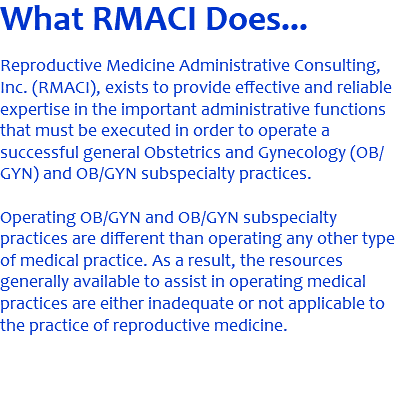What RMACI Does... Reproductive Medicine Administrative Consulting, Inc. (RMACI), exists to provide effective and reliable expertise in the important administrative functions that must be executed in order to operate a successful general Obstetrics and Gynecology (OB/GYN) and OB/GYN subspecialty practices. Operating OB/GYN and OB/GYN subspecialty practices are different than operating any other type of medical practice. As a result, the resources generally available to assist in operating medical practices are either inadequate or not applicable to the practice of reproductive medicine. 