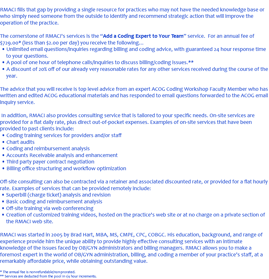 &nbsp;RMACI fills that gap by providing a single resource for practices who may not have the needed knowledge base or who simply need someone from the outside to identify and recommend strategic action that will improve the operation of the practice. The cornerstone of RMACI's services is the “Add a Coding Expert to Your Team” service. For an annual fee of $729.00* (less than $2.00 per day) you receive the following… • Unlimited email questions/inquiries regarding billing and coding advice, with guaranteed 24 hour response time to your questions. • A pool of one hour of telephone calls/inquiries to discuss billing/coding issues.** • A discount of 20% off of our already very reasonable rates for any other services received during the course of the year. The advice that you will receive is top level advice from an expert ACOG Coding Workshop Faculty Member who has written and edited ACOG educational materials and has responded to email questions forwarded to the ACOG email inquiry service. In addition, RMACI also provides consulting service that is tailored to your specific needs. On-site services are provided for a flat daily rate, plus direct out-of-pocket expenses. Examples of on-site services that have been provided to past clients include: • Coding training services for providers and/or staff • Chart audits • Coding and reimbursement analysis • Accounts Receivable analysis and enhancement • Third party payer contract negotiation • Billing office structuring and workflow optimization Off-site consulting can also be contracted via a retainer and associated discounted rate, or provided for a flat hourly rate. Examples of services that can be provided remotely include: • Superbill (charge ticket) analysis and revision • Basic coding and reimbursement analysis • Off-site training via web conferencing • Creation of customized training videos, hosted on the practice's web site or at no charge on a private section of the RMACI web site. RMACI was started in 2005 by Brad Hart, MBA, MS, CMPE, CPC, COBGC. His education, background, and range of experience provide him the unique ability to provide highly effective consulting services with an intimate knowledge of the issues faced by OB/GYN administrators and billing managers. RMACI allows you to make a foremost expert in the world of OB/GYN administration, billing, and coding a member of your practice’s staff, at a remarkably affordable price, while obtaining outstanding value. * The annual fee is non-refundable/non-prorated. ** Services are deducted from the pool in 1/4 hour increments.