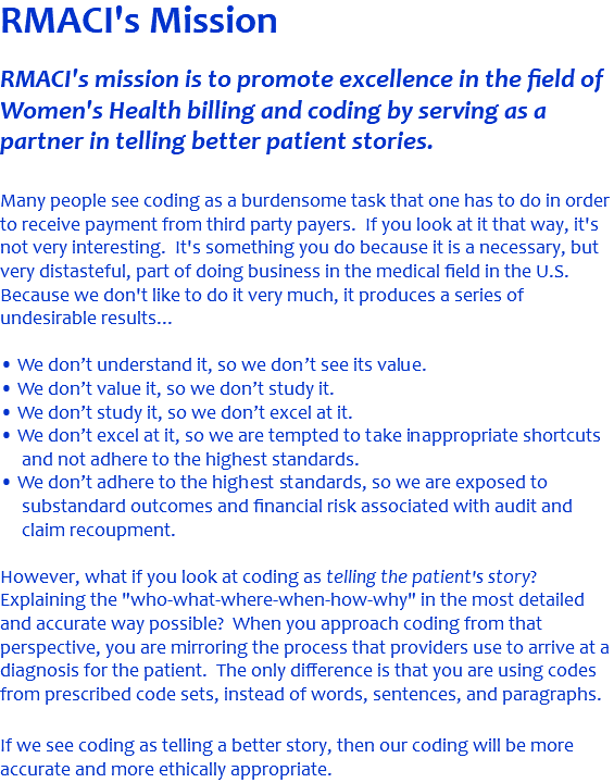 RMACI's Mission RMACI's mission is to promote excellence in the field of Women's Health billing and coding by serving as a partner in telling better patient stories.  Many people see coding as a burdensome task that one has to do in order to receive payment from third party payers. If you look at it that way, it's not very interesting. It's something you do because it is a necessary, but very distasteful, part of doing business in the medical field in the U.S. Because we don't like to do it very much, it produces a series of undesirable results... • We don’t understand it, so we don’t see its value. • We don’t value it, so we don’t study it. • We don’t study it, so we don’t excel at it. • We don’t excel at it, so we are tempted to take inappropriate shortcuts and not adhere to the highest standards. • We don’t adhere to the highest standards, so we are exposed to substandard outcomes and financial risk associated with audit and claim recoupment. However, what if you look at coding as telling the patient's story? Explaining the "who-what-where-when-how-why" in the most detailed and accurate way possible? When you approach coding from that perspective, you are mirroring the process that providers use to arrive at a diagnosis for the patient. The only difference is that you are using codes from prescribed code sets, instead of words, sentences, and paragraphs. If we see coding as telling a better story, then our coding will be more accurate and more ethically appropriate. 