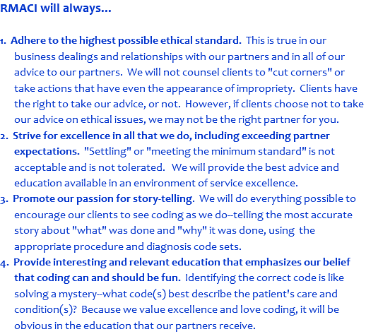 RMACI will always... 1. Adhere to the highest possible ethical standard. This is true in our business dealings and relationships with our partners and in all of our advice to our partners. We will not counsel clients to "cut corners" or take actions that have even the appearance of impropriety. Clients have the right to take our advice, or not. However, if clients choose not to take our advice on ethical issues, we may not be the right partner for you. 2. Strive for excellence in all that we do, including exceeding partner expectations. "Settling" or "meeting the minimum standard" is not acceptable and is not tolerated. We will provide the best advice and education available in an environment of service excellence. 3. Promote our passion for story-telling. We will do everything possible to encourage our clients to see coding as we do--telling the most accurate story about "what" was done and "why" it was done, using the appropriate procedure and diagnosis code sets. 4. Provide interesting and relevant education that emphasizes our belief that coding can and should be fun. Identifying the correct code is like solving a mystery--what code(s) best describe the patient's care and condition(s)? Because we value excellence and love coding, it will be obvious in the education that our partners receive.
