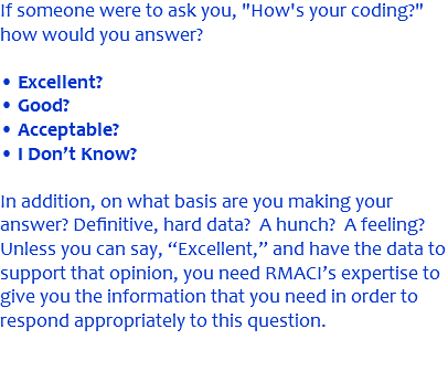 If someone were to ask you, "How's your coding?" how would you answer? • Excellent? • Good? • Acceptable? • I Don’t Know? In addition, on what basis are you making your answer? Definitive, hard data? A hunch? A feeling? Unless you can say, “Excellent,” and have the data to support that opinion, you need RMACI’s expertise to give you the information that you need in order to respond appropriately to this question. 