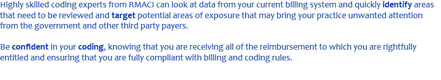 Highly skilled coding experts from RMACI can look at data from your current billing system and quickly identify areas that need to be reviewed and target potential areas of exposure that may bring your practice unwanted attention from the government and other third party payers. Be confident in your coding, knowing that you are receiving all of the reimbursement to which you are rightfully entitled and ensuring that you are fully compliant with billing and coding rules.
