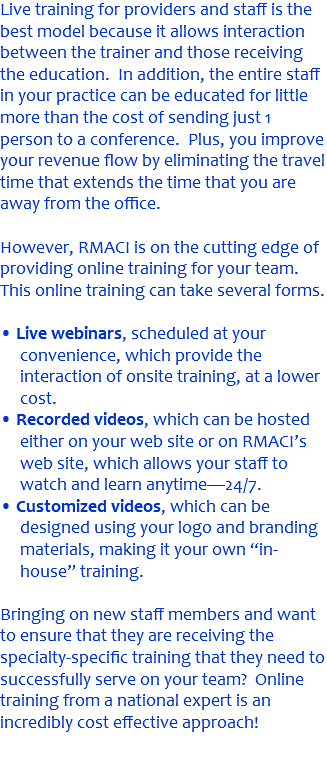 Live training for providers and staff is the best model because it allows interaction between the trainer and those receiving the education. In addition, the entire staff in your practice can be educated for little more than the cost of sending just 1 person to a conference. Plus, you improve your revenue flow by eliminating the travel time that extends the time that you are away from the office. However, RMACI is on the cutting edge of providing online training for your team. This online training can take several forms. • Live webinars, scheduled at your convenience, which provide the interaction of onsite training, at a lower cost. • Recorded videos, which can be hosted either on your web site or on RMACI’s web site, which allows your staff to watch and learn anytime—24/7. • Customized videos, which can be designed using your logo and branding materials, making it your own “in-house” training. Bringing on new staff members and want to ensure that they are receiving the specialty-specific training that they need to successfully serve on your team? Online training from a national expert is an incredibly cost effective approach! 