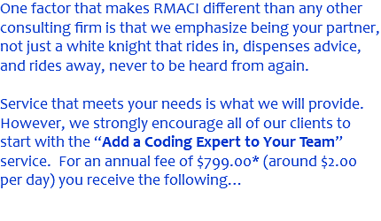 One factor that makes RMACI different than any other consulting firm is that we emphasize being your partner, not just a white knight that rides in, dispenses advice, and rides away, never to be heard from again. Service that meets your needs is what we will provide. However, we strongly encourage all of our clients to start with the “Add a Coding Expert to Your Team” service. For an annual fee of $799.00* (around $2.00 per day) you receive the following… 