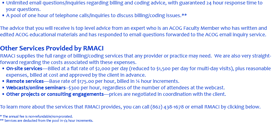 • Unlimited email questions/inquiries regarding billing and coding advice, with guaranteed 24 hour response time to your questions. • A pool of one hour of telephone calls/inquiries to discuss billing/coding issues.** The advice that you will receive is top level advice from an expert who is an ACOG Faculty Member who has written and edited ACOG educational materials and has responded to email questions forwarded to the ACOG email inquiry service. Other Services Provided by RMACI RMACI supplies the full range of billing/coding services that any provider or practice may need. We are also very straight-forward regarding the costs associated with these expenses. • On-site services—Billed at a flat rate of $2,000 per day (reduced to $1,500 per day for multi-day visits), plus reasonable expenses, billed at cost and approved by the client in advance. • Remote services—Base rate of $175.00 per hour, billed in ¼ hour increments. • Webcasts/online seminars--$300 per hour, regardless of the number of attendees at the webcast. • Other projects or consulting engagements—prices are negotiated in coordination with the client. To learn more about the services that RMACI provides, you can call (862) 438-1678 or email RMACI by clicking below. * The annual fee is non-refundable/non-prorated. ** Services are deducted from the pool in 1/4 hour increments. 