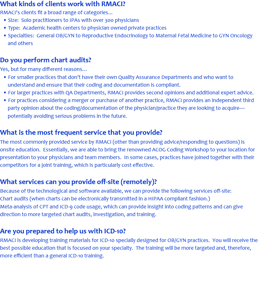 What kinds of clients work with RMACI? RMACI's clients fit a broad range of categories... • Size: Solo practitioners to IPAs with over 300 physicians • Type: Academic health centers to physician owned private practices • Specialties: General OB/GYN to Reproductive Endocrinology to Maternal Fetal Medicine to GYN Oncology and others Do you perform chart audits? Yes, but for many different reasons… • For smaller practices that don’t have their own Quality Assurance Departments and who want to understand and ensure that their coding and documentation is compliant. • For larger practices with QA Departments, RMACI provides second opinions and additional expert advice. • For practices considering a merger or purchase of another practice, RMACI provides an independent third party opinion about the coding/documentation of the physician/practice they are looking to acquire—potentially avoiding serious problems in the future. What is the most frequent service that you provide? The most commonly provided service by RMACI (other than providing advice/responding to questions) is onsite education. Essentially, we are able to bring the renowned ACOG Coding Workshop to your location for presentation to your physicians and team members. In some cases, practices have joined together with their competitors for a joint training, which is particularly cost effective. What services can you provide off-site (remotely)? Because of the technological and software available, we can provide the following services off-site: Chart audits (when charts can be electronically transmitted in a HIPAA compliant fashion.) Meta-analysis of CPT and ICD-9 code usage, which can provide insight into coding patterns and can give direction to more targeted chart audits, investigation, and training. Are you prepared to help us with ICD-10? RMACI is developing training materials for ICD-10 specially designed for OB/GYN practices. You will receive the best possible education that is focused on your specialty. The training will be more targeted and, therefore, more efficient than a general ICD-10 training. 