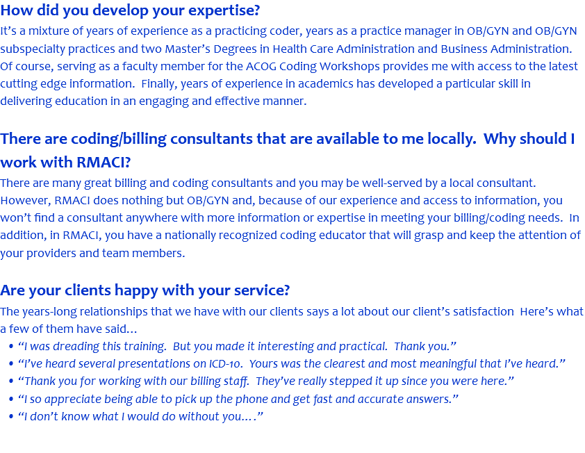 How did you develop your expertise? It’s a mixture of years of experience as a practicing coder, years as a practice manager in OB/GYN and OB/GYN subspecialty practices and two Master’s Degrees in Health Care Administration and Business Administration. Of course, serving as a faculty member for the ACOG Coding Workshops provides me with access to the latest cutting edge information. Finally, years of experience in academics has developed a particular skill in delivering education in an engaging and effective manner. There are coding/billing consultants that are available to me locally. Why should I work with RMACI? There are many great billing and coding consultants and you may be well-served by a local consultant. However, RMACI does nothing but OB/GYN and, because of our experience and access to information, you won’t find a consultant anywhere with more information or expertise in meeting your billing/coding needs. In addition, in RMACI, you have a nationally recognized coding educator that will grasp and keep the attention of your providers and team members. Are your clients happy with your service? The years-long relationships that we have with our clients says a lot about our client’s satisfaction Here’s what a few of them have said… • “I was dreading this training. But you made it interesting and practical. Thank you.” • “I’ve heard several presentations on ICD-10. Yours was the clearest and most meaningful that I’ve heard.” • “Thank you for working with our billing staff. They’ve really stepped it up since you were here.” • “I so appreciate being able to pick up the phone and get fast and accurate answers.” • “I don’t know what I would do without you….” 