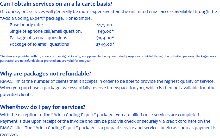 Can I obtain services on an a la carte basis? Of course, but services will generally be more expensive than the unlimited email access available through the “Add a Coding Expert” package. For example: Base hourly rate: $175.00 Single telephone call/email question: $49.00* Package of 5 email questions $199.00* Package of 10 email questions $349.00* *Services are provided within 72 hours of the original inquiry, as opposed to the 24 hour priority response provided through the unlimited package. Packages, once purchased, are not refundable or prorated and are valid for one year. Why are packages not refundable? RMACI limits the number of clients that it accepts in order to be able to provide the highest quality of service. When you purchase a package, we essentially reserve time/space for you, which is then not available for other potential clients. When/how do I pay for services? With the exception of the "Add a Coding Expert" package, you are billed once services are completed. Payment is due upon receipt of the invoice and can be paid via check or securely via credit card here on the RMACI site. The "Add a Coding Expert" package is a prepaid service and services begin as soon as payment is received.