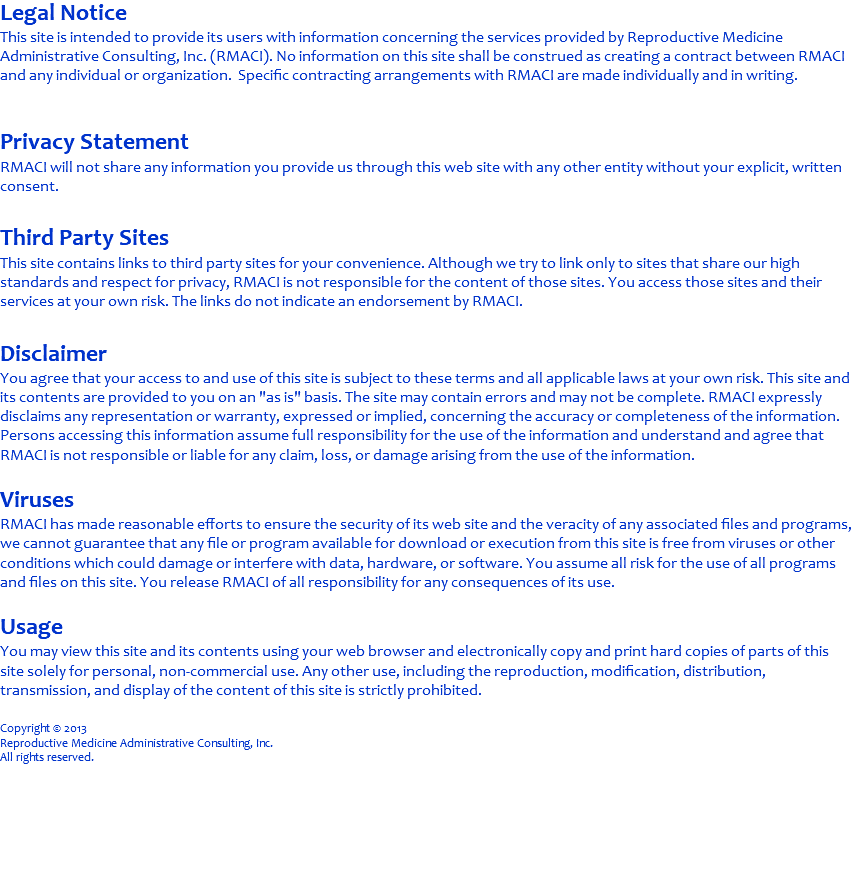 Legal Notice This site is intended to provide its users with information concerning the services provided by Reproductive Medicine Administrative Consulting, Inc. (RMACI). No information on this site shall be construed as creating a contract between RMACI and any individual or organization. Specific contracting arrangements with RMACI are made individually and in writing. Privacy Statement RMACI will not share any information you provide us through this web site with any other entity without your explicit, written consent. Third Party Sites This site contains links to third party sites for your convenience. Although we try to link only to sites that share our high standards and respect for privacy, RMACI is not responsible for the content of those sites. You access those sites and their services at your own risk. The links do not indicate an endorsement by RMACI. Disclaimer You agree that your access to and use of this site is subject to these terms and all applicable laws at your own risk. This site and its contents are provided to you on an "as is" basis. The site may contain errors and may not be complete. RMACI expressly disclaims any representation or warranty, expressed or implied, concerning the accuracy or completeness of the information. Persons accessing this information assume full responsibility for the use of the information and understand and agree that RMACI is not responsible or liable for any claim, loss, or damage arising from the use of the information. Viruses RMACI has made reasonable efforts to ensure the security of its web site and the veracity of any associated files and programs, we cannot guarantee that any file or program available for download or execution from this site is free from viruses or other conditions which could damage or interfere with data, hardware, or software. You assume all risk for the use of all programs and files on this site. You release RMACI of all responsibility for any consequences of its use. Usage You may view this site and its contents using your web browser and electronically copy and print hard copies of parts of this site solely for personal, non-commercial use. Any other use, including the reproduction, modification, distribution, transmission, and display of the content of this site is strictly prohibited. Copyright © 2013 Reproductive Medicine Administrative Consulting, Inc. All rights reserved. 